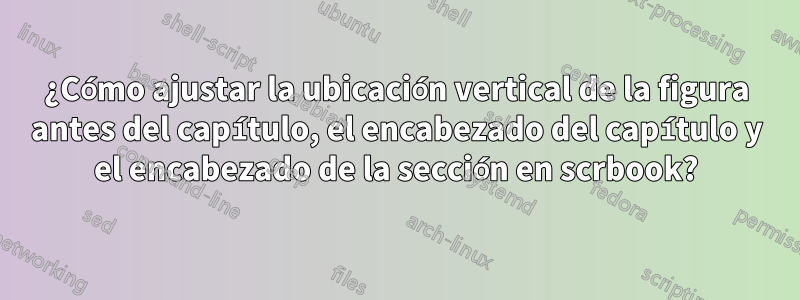 ¿Cómo ajustar la ubicación vertical de la figura antes del capítulo, el encabezado del capítulo y el encabezado de la sección en scrbook?