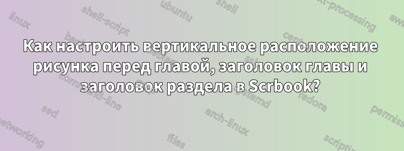 Как настроить вертикальное расположение рисунка перед главой, заголовок главы и заголовок раздела в Scrbook?