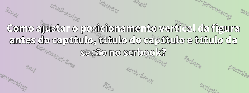 Como ajustar o posicionamento vertical da figura antes do capítulo, título do capítulo e título da seção no scrbook?