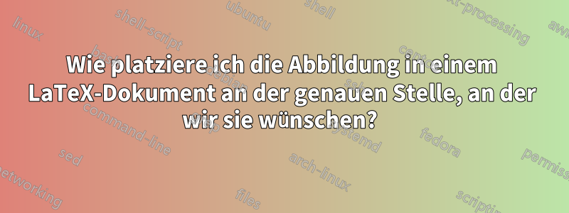 Wie platziere ich die Abbildung in einem LaTeX-Dokument an der genauen Stelle, an der wir sie wünschen? 