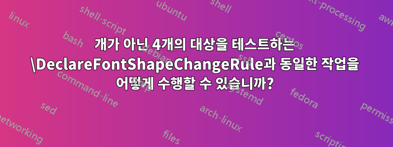 3개가 아닌 4개의 대상을 테스트하는 \DeclareFontShapeChangeRule과 동일한 작업을 어떻게 수행할 수 있습니까?