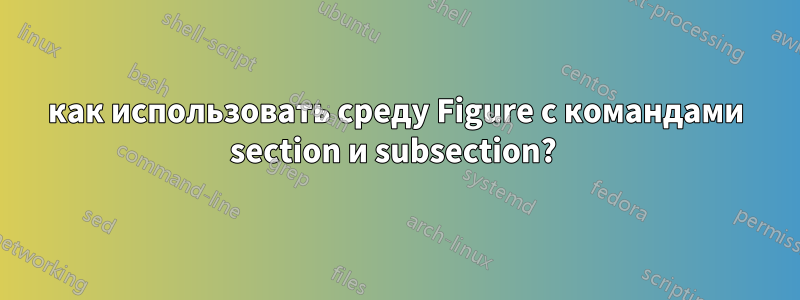 как использовать среду Figure с командами section и subsection? 