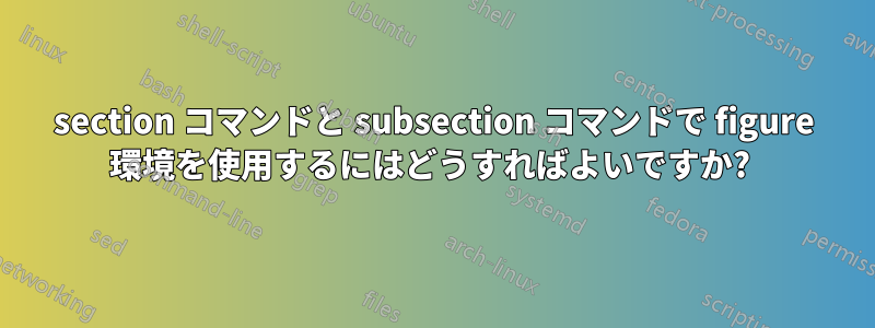 section コマンドと subsection コマンドで figure 環境を使用するにはどうすればよいですか? 