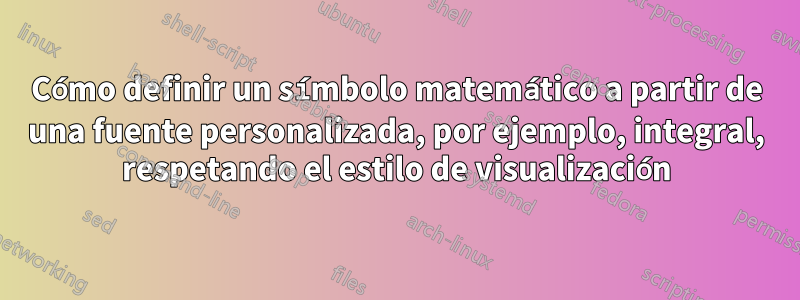 Cómo definir un símbolo matemático a partir de una fuente personalizada, por ejemplo, integral, respetando el estilo de visualización