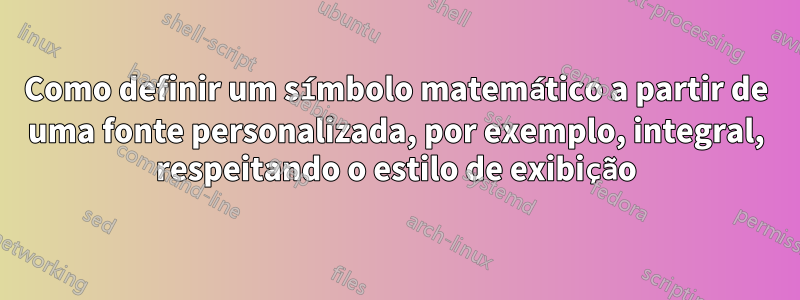 Como definir um símbolo matemático a partir de uma fonte personalizada, por exemplo, integral, respeitando o estilo de exibição