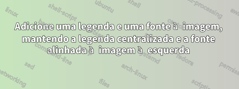 Adicione uma legenda e uma fonte à imagem, mantendo a legenda centralizada e a fonte alinhada à imagem à esquerda