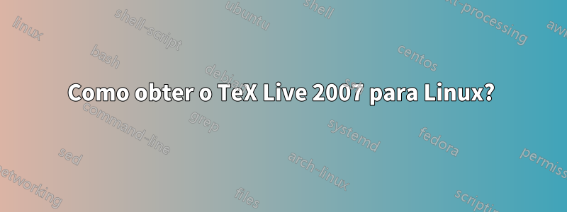 Como obter o TeX Live 2007 para Linux?