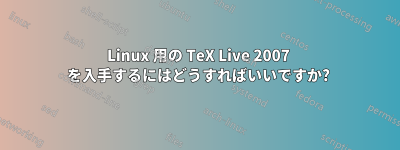 Linux 用の TeX Live 2007 を入手するにはどうすればいいですか?