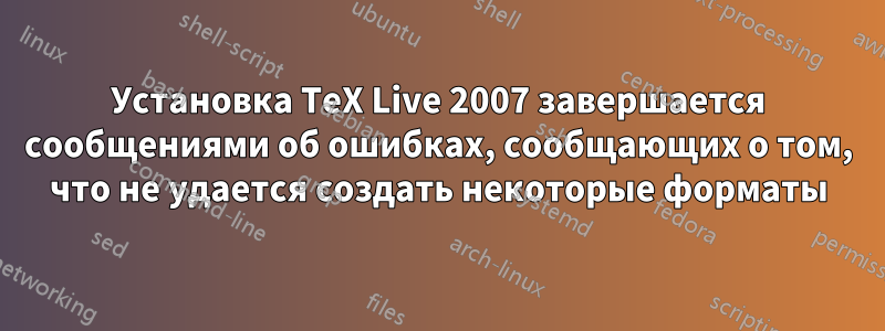 Установка TeX Live 2007 завершается сообщениями об ошибках, сообщающих о том, что не удается создать некоторые форматы