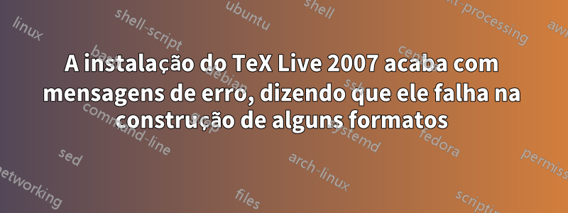 A instalação do TeX Live 2007 acaba com mensagens de erro, dizendo que ele falha na construção de alguns formatos