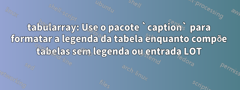 tabularray: Use o pacote `caption` para formatar a legenda da tabela enquanto compõe tabelas sem legenda ou entrada LOT