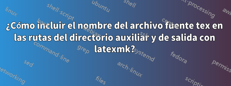 ¿Cómo incluir el nombre del archivo fuente tex en las rutas del directorio auxiliar y de salida con latexmk?