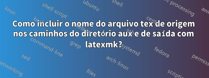 Como incluir o nome do arquivo tex de origem nos caminhos do diretório aux e de saída com latexmk?