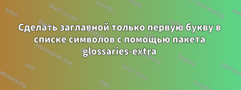 Сделать заглавной только первую букву в списке символов с помощью пакета glossaries-extra