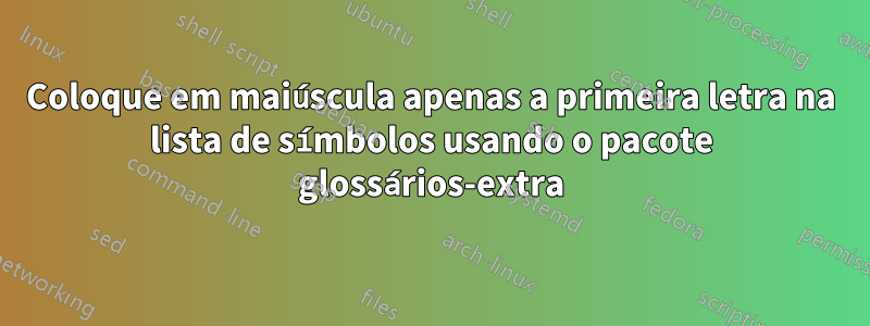 Coloque em maiúscula apenas a primeira letra na lista de símbolos usando o pacote glossários-extra