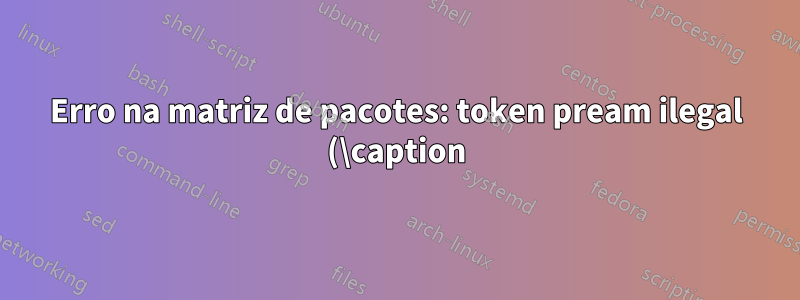 Erro na matriz de pacotes: token pream ilegal (\caption): `c' usado