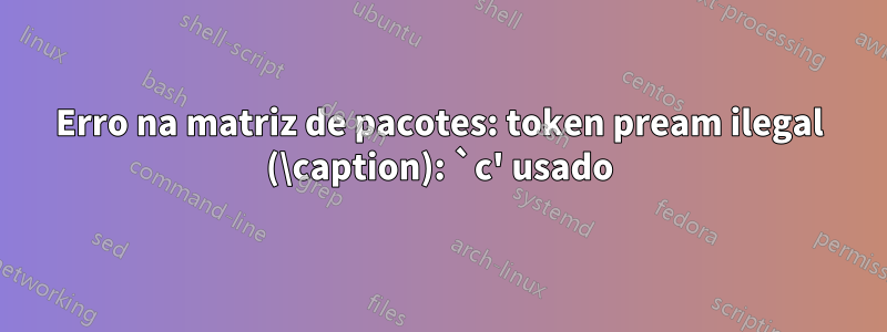 Erro na matriz de pacotes: token pream ilegal (\caption): `c' usado