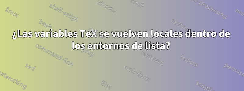 ¿Las variables TeX se vuelven locales dentro de los entornos de lista?