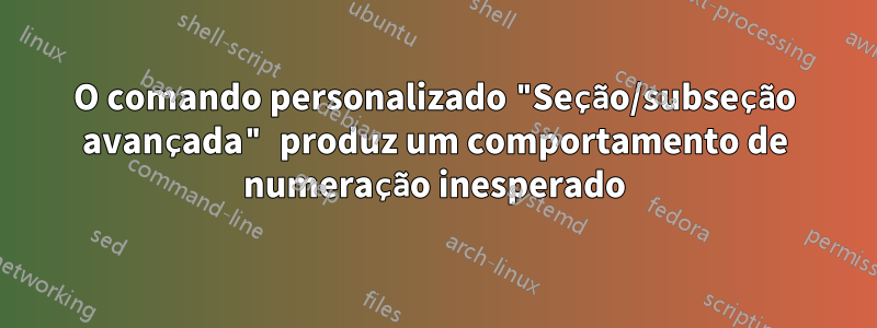 O comando personalizado "Seção/subseção avançada" produz um comportamento de numeração inesperado