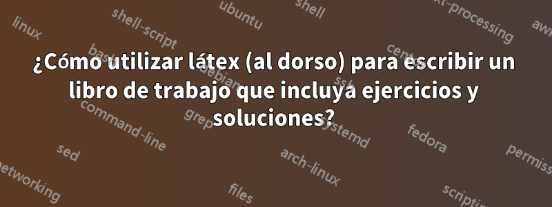 ¿Cómo utilizar látex (al dorso) para escribir un libro de trabajo que incluya ejercicios y soluciones?