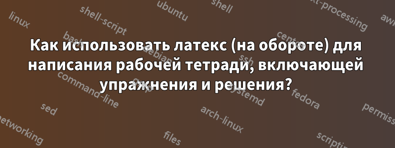 Как использовать латекс (на обороте) для написания рабочей тетради, включающей упражнения и решения?