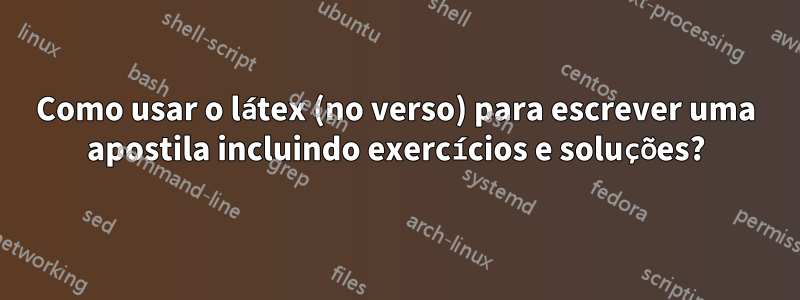 Como usar o látex (no verso) para escrever uma apostila incluindo exercícios e soluções?