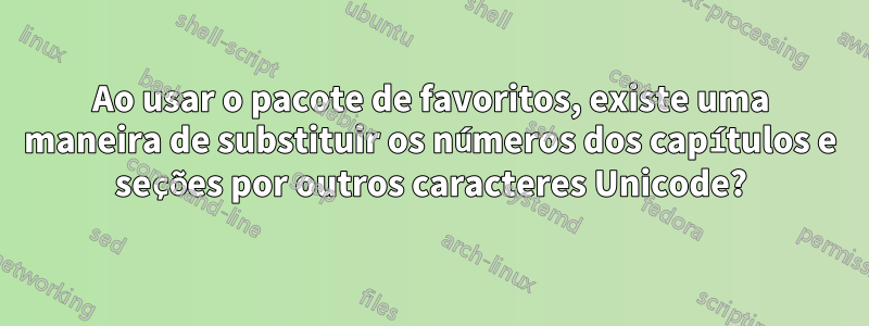 Ao usar o pacote de favoritos, existe uma maneira de substituir os números dos capítulos e seções por outros caracteres Unicode?