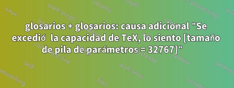 glosarios + glosarios: causa adicional "Se excedió la capacidad de TeX, lo siento [tamaño de pila de parámetros = 32767]" 