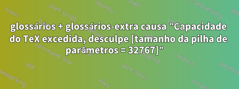 glossários + glossários-extra causa "Capacidade do TeX excedida, desculpe [tamanho da pilha de parâmetros = 32767]" 