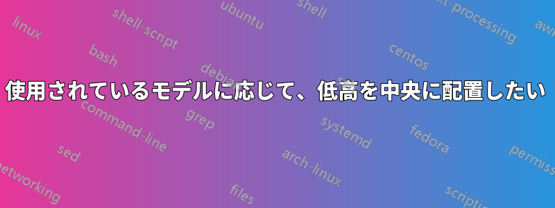 使用されているモデルに応じて、低高を中央に配置したい