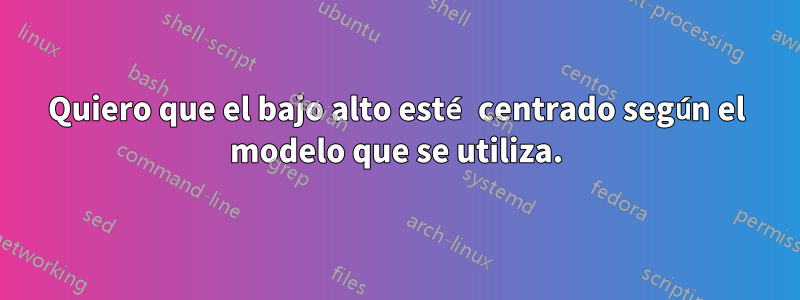 Quiero que el bajo alto esté centrado según el modelo que se utiliza.