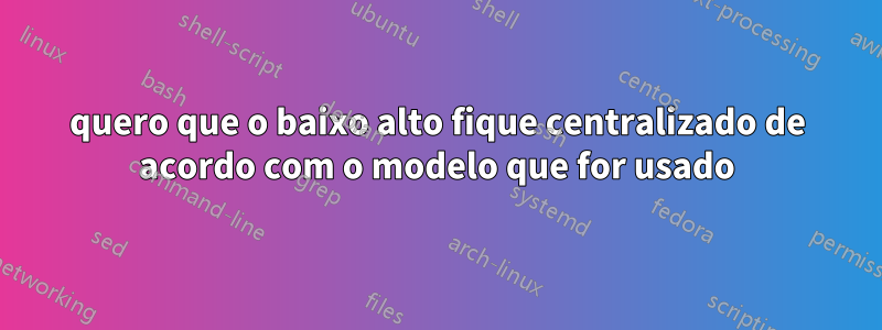 quero que o baixo alto fique centralizado de acordo com o modelo que for usado