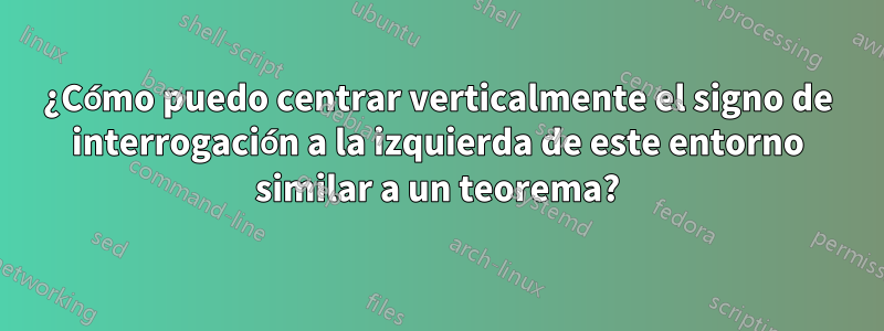 ¿Cómo puedo centrar verticalmente el signo de interrogación a la izquierda de este entorno similar a un teorema?