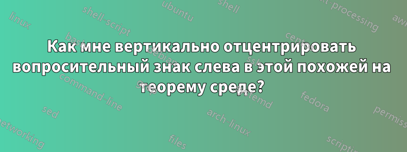 Как мне вертикально отцентрировать вопросительный знак слева в этой похожей на теорему среде?