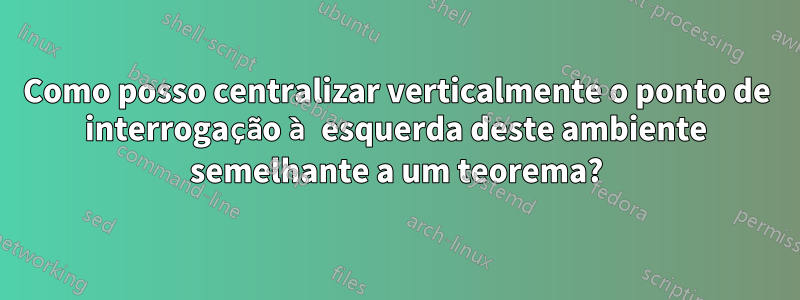 Como posso centralizar verticalmente o ponto de interrogação à esquerda deste ambiente semelhante a um teorema?