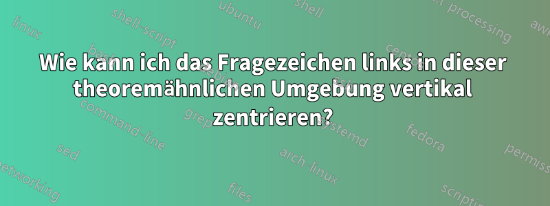 Wie kann ich das Fragezeichen links in dieser theoremähnlichen Umgebung vertikal zentrieren?