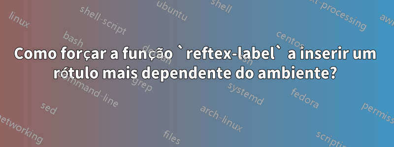 Como forçar a função `reftex-label` a inserir um rótulo mais dependente do ambiente?