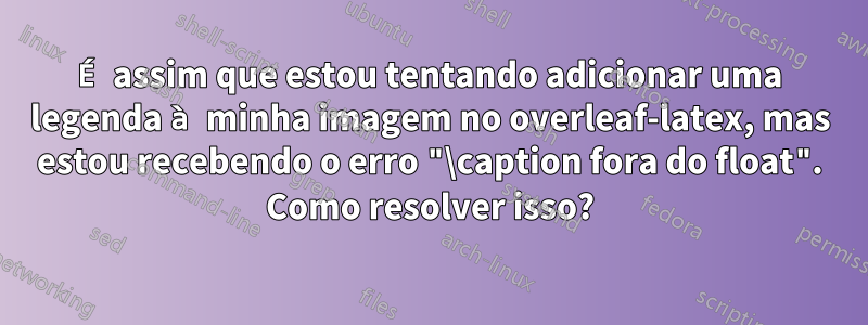 É assim que estou tentando adicionar uma legenda à minha imagem no overleaf-latex, mas estou recebendo o erro "\caption fora do float". Como resolver isso?