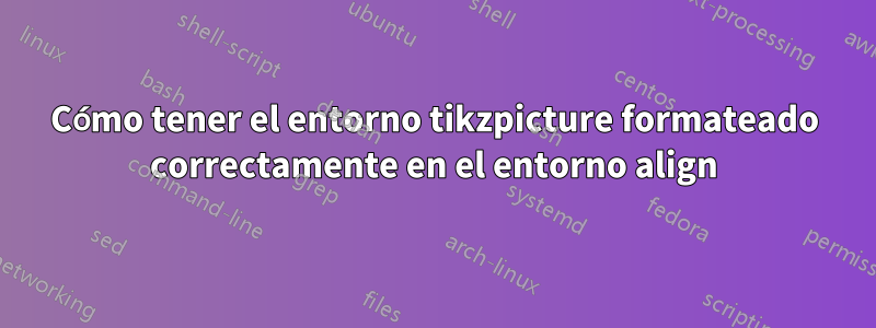 Cómo tener el entorno tikzpicture formateado correctamente en el entorno align