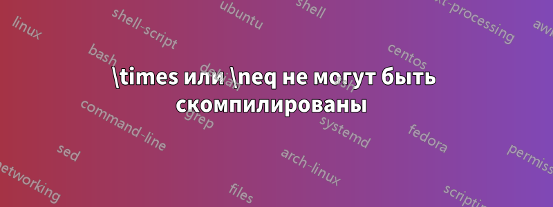 \times или \neq не могут быть скомпилированы 