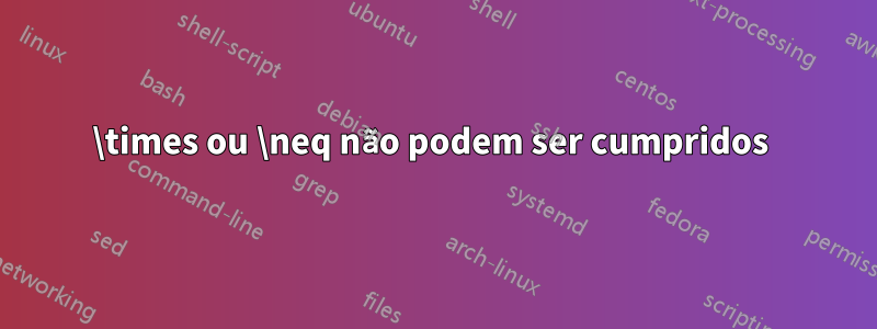 \times ou \neq não podem ser cumpridos 