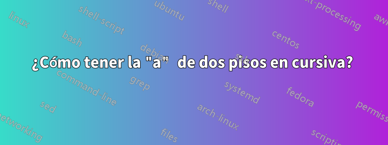 ¿Cómo tener la "a" de dos pisos en cursiva?