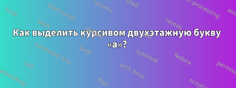 Как выделить курсивом двухэтажную букву «а»?