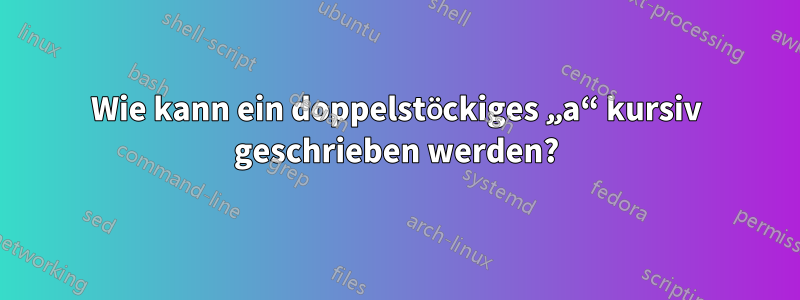 Wie kann ein doppelstöckiges „a“ kursiv geschrieben werden?