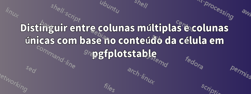 Distinguir entre colunas múltiplas e colunas únicas com base no conteúdo da célula em pgfplotstable