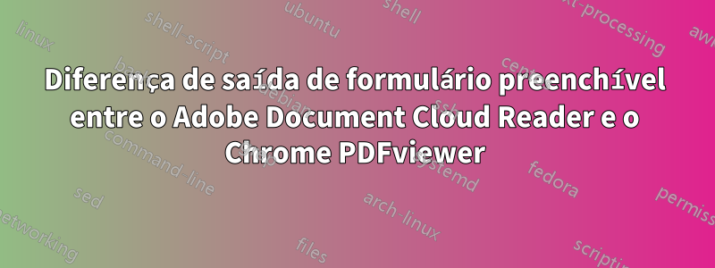 Diferença de saída de formulário preenchível entre o Adobe Document Cloud Reader e o Chrome PDFviewer