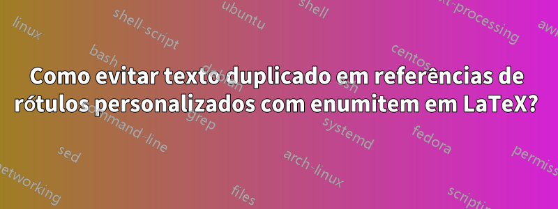 Como evitar texto duplicado em referências de rótulos personalizados com enumitem em LaTeX?