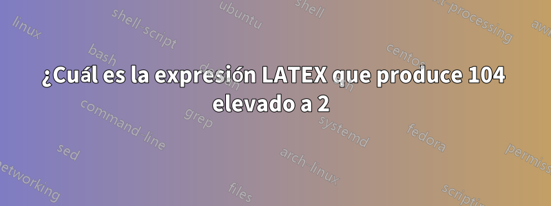 ¿Cuál es la expresión LATEX que produce 104 elevado a 2 