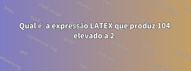 Qual é a expressão LATEX que produz 104 elevado a 2 