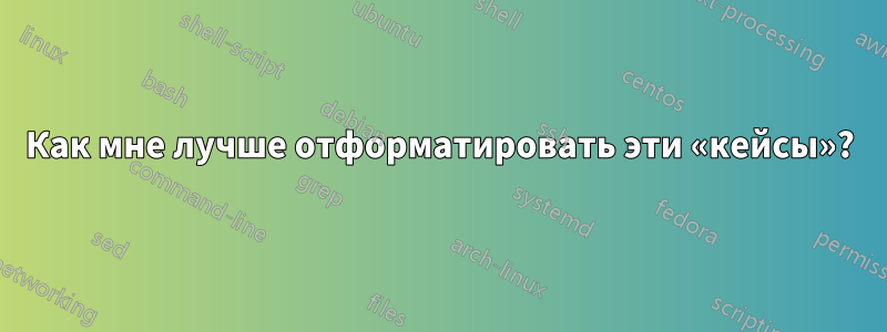 Как мне лучше отформатировать эти «кейсы»?